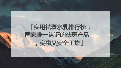 实用祛斑水乳排行榜：国家唯一认证的祛斑产品，实惠又安全王炸