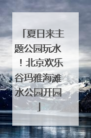夏日来主题公园玩水！北京欢乐谷玛雅海滩水公园开园