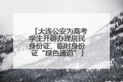 大连公安为高考学生开辟办理居民身份证、临时身份证“绿色通道”