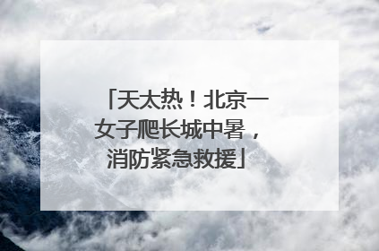 天太热！北京一女子爬长城中暑，消防紧急救援