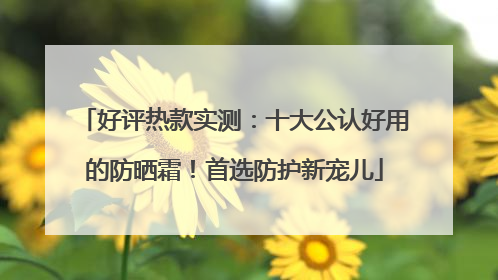 好评热款实测：十大公认好用的防晒霜！首选防护新宠儿