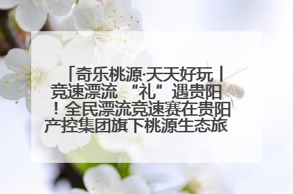 奇乐桃源·天天好玩丨竞速漂流 “礼”遇贵阳！全民漂流竞速赛在贵阳产控集团旗下桃源生态旅游度假区举行