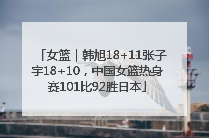女篮｜韩旭18+11张子宇18+10，中国女篮热身赛101比92胜日本
