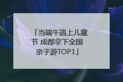 当端午遇上儿童节 成都拿下全国亲子游TOP1