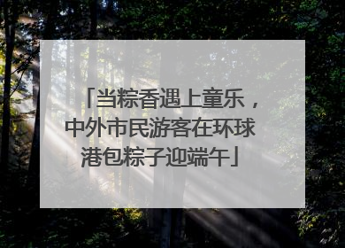 当粽香遇上童乐，中外市民游客在环球港包粽子迎端午