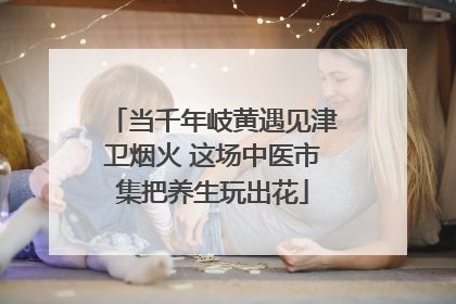 当千年岐黄遇见津卫烟火 这场中医市集把养生玩出花