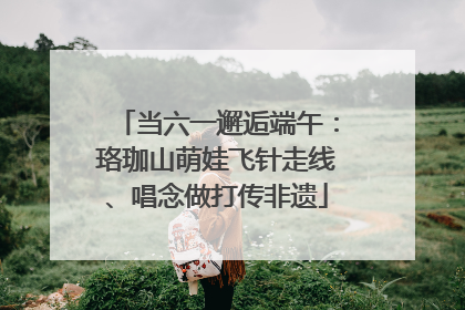 当六一邂逅端午：珞珈山萌娃飞针走线、唱念做打传非遗