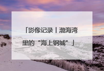 影像记录丨渤海湾里的“海上钢城”
