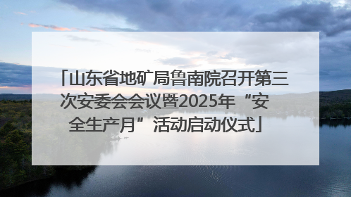 山东省地矿局鲁南院召开第三次安委会会议暨2025年“安全生产月”活动启动仪式