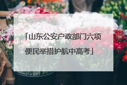 山东公安户政部门六项便民举措护航中高考