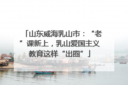 山东威海乳山市：“老”课新上，乳山爱国主义教育这样“出圈”
