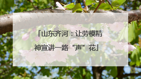 山东齐河：让劳模精神宣讲一路“声”花