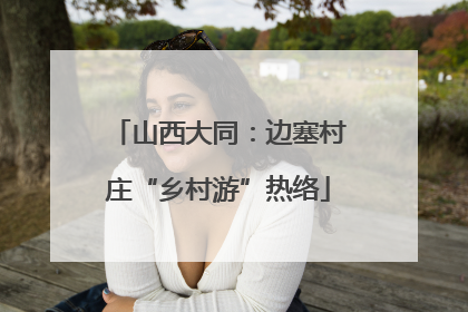 山西大同：边塞村庄“乡村游”热络