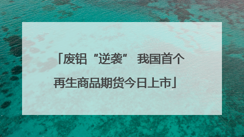 废铝“逆袭” 我国首个再生商品期货今日上市