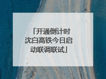 开通倒计时 沈白高铁今日启动联调联试