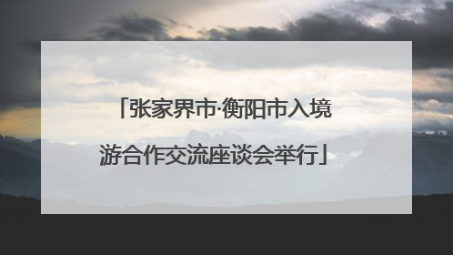 张家界市·衡阳市入境游合作交流座谈会举行