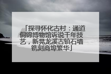 探寻怀化古村：通道侗锦博物馆诉说千年技艺，新晃龙溪古镇石墙镌刻商埠繁华