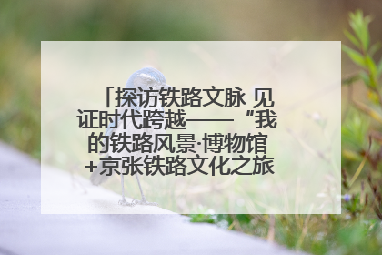 探访铁路文脉 见证时代跨越——“我的铁路风景·博物馆+京张铁路文化之旅”活动在京启动