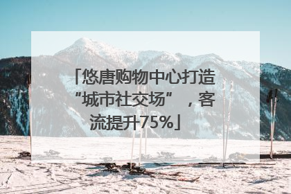 悠唐购物中心打造“城市社交场”，客流提升75%