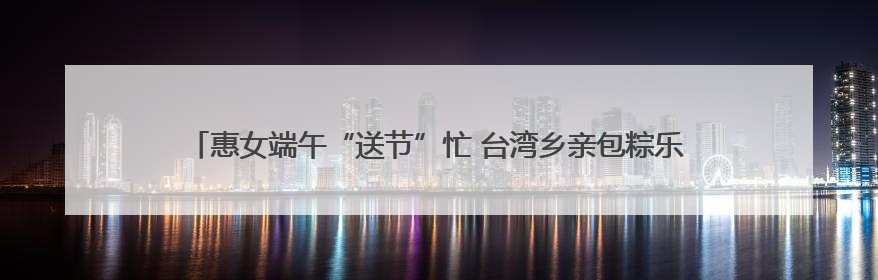 惠女端午“送节”忙 台湾乡亲包粽乐——惠安西头村上演最甜“两岸对话”