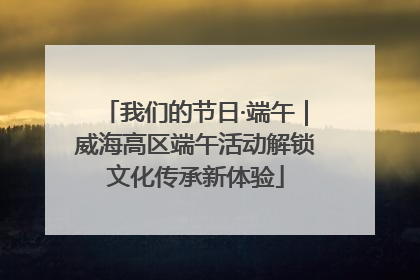 我们的节日·端午｜威海高区端午活动解锁文化传承新体验