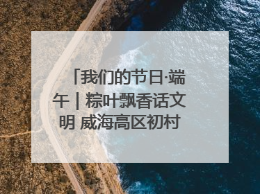 我们的节日·端午｜粽叶飘香话文明 威海高区初村镇端午系列活动亮点纷呈