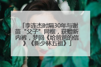 李连杰时隔30年与谢苗“父子”同框，获赠新内裤，梦回《给爸爸的信》《新少林五祖》