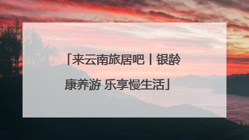 来云南旅居吧丨银龄康养游 乐享慢生活