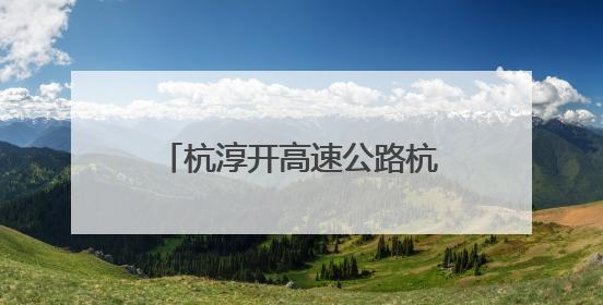 杭淳开高速公路杭州段又迎新进展：项目初步设计获批