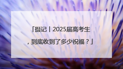 摄记丨2025届高考生，到底收到了多少祝福？