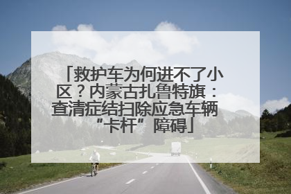 救护车为何进不了小区？内蒙古扎鲁特旗：查清症结扫除应急车辆“卡杆”障碍