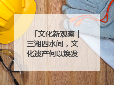 文化新观察｜三湘四水间，文化遗产何以焕发新活力？
