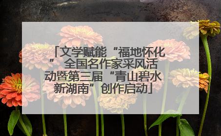 文学赋能“福地怀化” 全国名作家采风活动暨第三届“青山碧水新湖南”创作启动