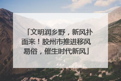 文明润乡野，新风扑面来！胶州市推进移风易俗，催生时代新风