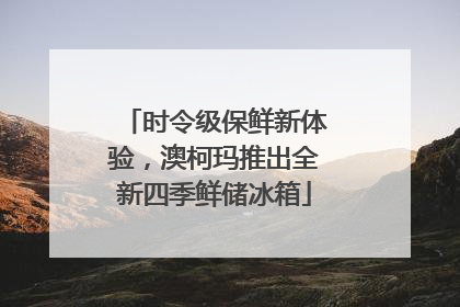 时令级保鲜新体验，澳柯玛推出全新四季鲜储冰箱