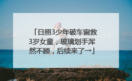 日照3少年破车窗救3岁女童，玻璃划手浑然不顾，后续来了→