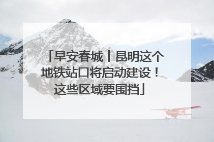 早安春城丨昆明这个地铁站口将启动建设！这些区域要围挡