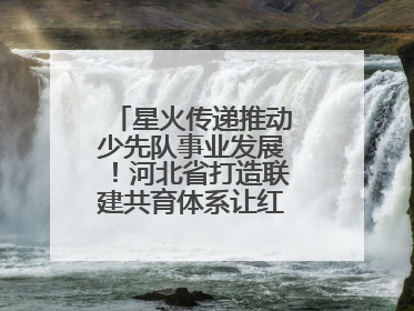 星火传递推动少先队事业发展！河北省打造联建共育体系让红领巾更鲜艳