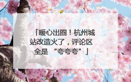 暖心出圈！杭州城站改造火了，评论区全是 “夸夸夸”