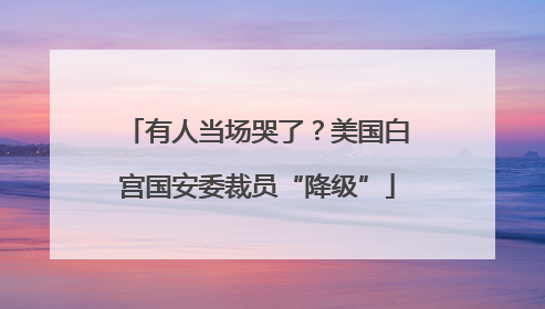 有人当场哭了？美国白宫国安委裁员“降级”