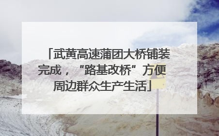 武黄高速蒲团大桥铺装完成，“路基改桥”方便周边群众生产生活