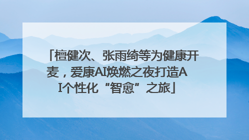 檀健次、张雨绮等为健康开麦，爱康AI焕燃之夜打造AI个性化“智愈”之旅