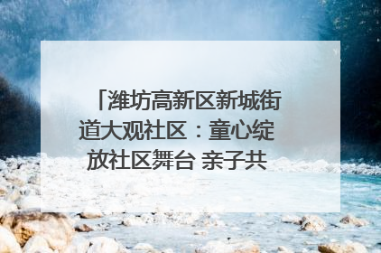 潍坊高新区新城街道大观社区：童心绽放社区舞台 亲子共谱六一欢歌