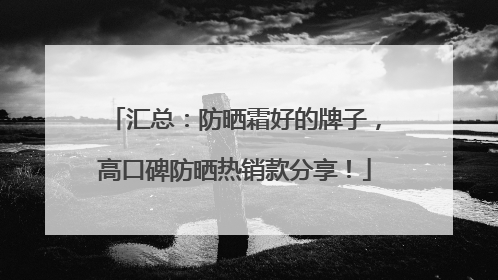 汇总：防晒霜好的牌子，高口碑防晒热销款分享！