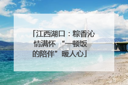江西湖口：粽香沁 情满怀 “一顿饭的陪伴”暖人心
