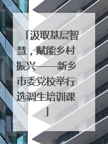 汲取基层智慧，赋能乡村振兴——新乡市委党校举行选调生培训课