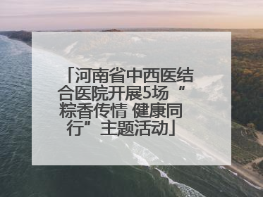 河南省中西医结合医院开展5场“粽香传情 健康同行”主题活动