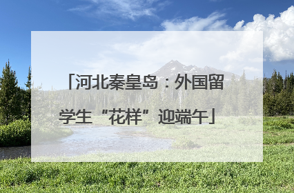 河北秦皇岛：外国留学生“花样”迎端午