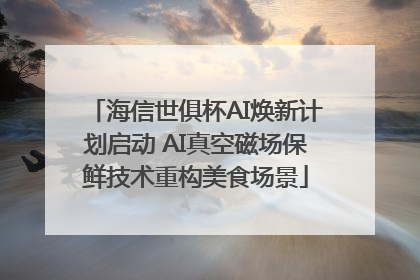 海信世俱杯AI焕新计划启动 AI真空磁场保鲜技术重构美食场景