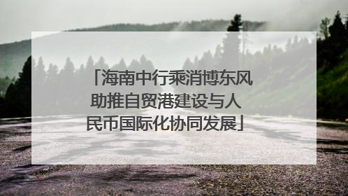 海南中行乘消博东风 助推自贸港建设与人民币国际化协同发展